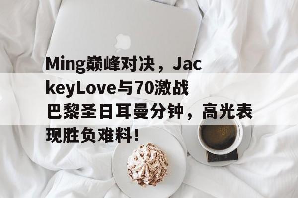 亚博-包含Ming巅峰对决，JackeyLove与70激战巴黎圣日耳曼分钟，高光表现胜负难料！的词条